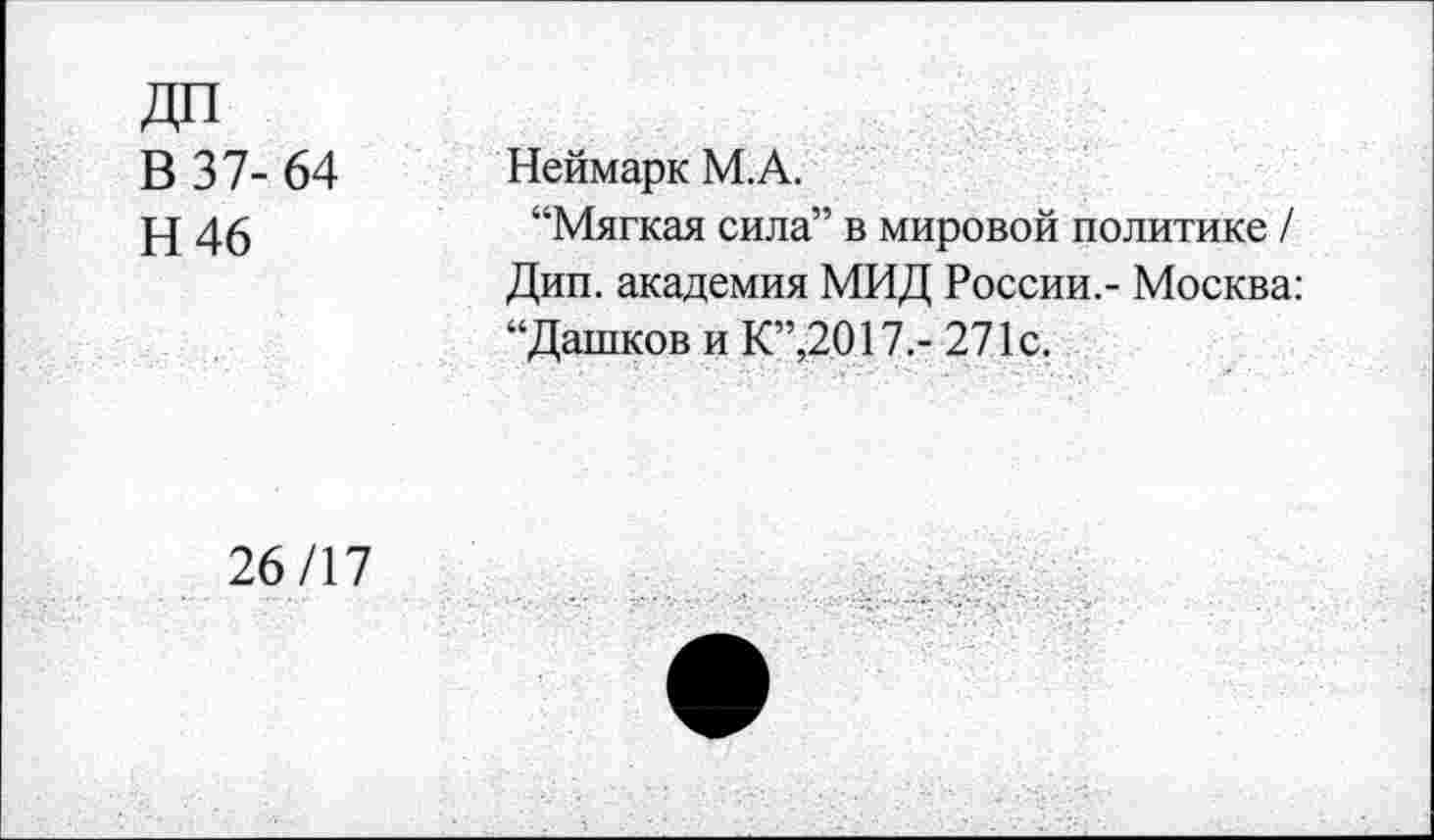 ﻿ДП
В 37- 64
Н46
Неймарк М.А.
“Мягкая сила” в мировой политике / Дип. академия МИД России,- Москва: “Дашков и К”,2017,- 271с.
26/17